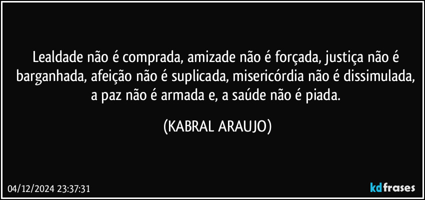 Lealdade não é comprada, amizade não é forçada, justiça não é barganhada, afeição não é suplicada, misericórdia não é dissimulada, a paz não é armada e, a saúde não é piada. (KABRAL ARAUJO)