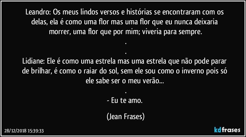 Leandro: Os meus lindos versos e histórias se encontraram com os delas, ela é como uma flor mas uma flor que eu nunca deixaria morrer, uma flor que por mim; viveria para sempre.
.
.
Lidiane: Ele é como uma estrela mas uma estrela que não pode parar de brilhar, é como o raiar do sol, sem ele sou como o inverno pois só ele sabe ser o meu verão... 
.
- Eu te amo. (Jean Frases)