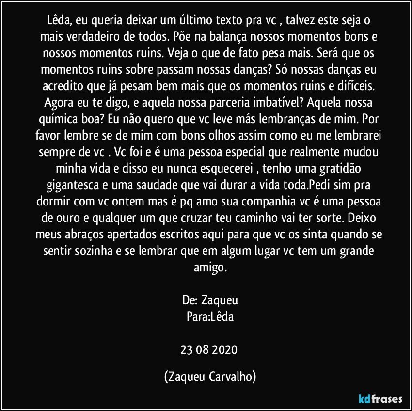 Lêda, eu queria deixar um último texto pra vc , talvez este seja o mais verdadeiro de todos. Põe na balança nossos momentos bons e nossos momentos ruins. Veja o que de fato pesa mais. Será que os momentos ruins sobre passam nossas danças? Só nossas danças eu acredito que já pesam bem mais que os momentos ruins e difíceis. Agora eu te digo, e aquela nossa parceria imbatível? Aquela nossa química boa? Eu não quero que vc leve más lembranças de mim. Por favor lembre se de mim com bons olhos assim como eu me lembrarei sempre de vc . Vc foi e é uma pessoa especial que realmente mudou minha vida e disso eu nunca esquecerei , tenho uma gratidão gigantesca e uma saudade que vai durar a vida toda.Pedi sim pra dormir com vc ontem mas é pq amo sua companhia vc é uma pessoa de ouro e qualquer um que cruzar teu caminho vai ter sorte. Deixo meus abraços apertados escritos aqui para que vc os sinta quando se sentir sozinha e se lembrar que em algum lugar vc tem um grande amigo.
De: Zaqueu
Para:Lêda
23/08/2020 (Zaqueu Carvalho)