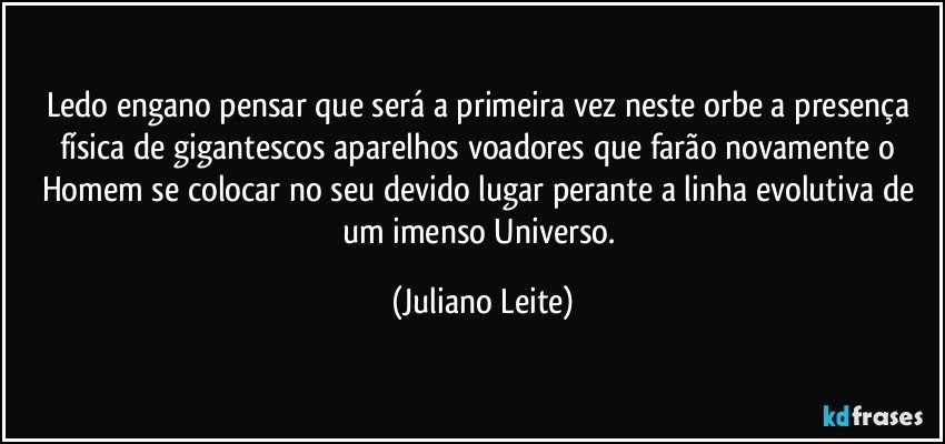 Ledo engano pensar que será a primeira vez neste orbe a presença física de gigantescos aparelhos voadores que farão novamente o Homem se colocar no seu devido lugar perante a linha evolutiva de um imenso Universo. (Juliano Leite)