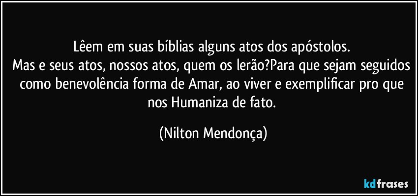 Lêem em suas bíblias alguns atos dos apóstolos. 
Mas e seus atos, nossos atos, quem os lerão?Para que sejam seguidos como benevolência forma de Amar, ao viver e exemplificar pro que nos Humaniza de fato. (Nilton Mendonça)