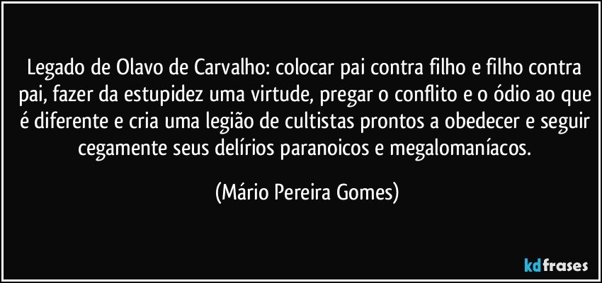 Legado de Olavo de Carvalho: colocar pai contra filho e filho contra pai, fazer da estupidez uma virtude, pregar o conflito e o ódio ao que é diferente e cria uma legião de cultistas prontos a obedecer e seguir cegamente seus delírios paranoicos e megalomaníacos. (Mário Pereira Gomes)