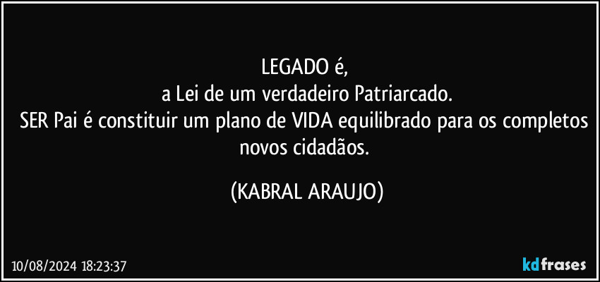 LEGADO é, 
a Lei de um verdadeiro Patriarcado.
SER Pai é constituir um plano de VIDA equilibrado para os completos novos cidadãos. (KABRAL ARAUJO)