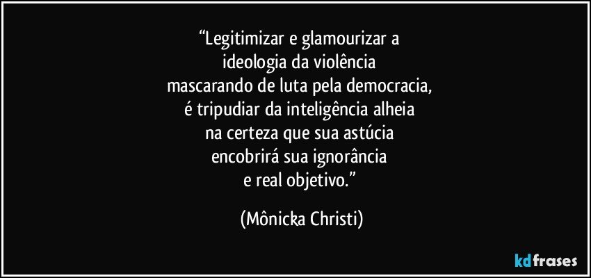 “Legitimizar e glamourizar a 
ideologia da violência 
mascarando de luta pela democracia, 
é tripudiar da  inteligência alheia 
na certeza que sua astúcia 
encobrirá sua ignorância 
e real objetivo.” (Mônicka Christi)