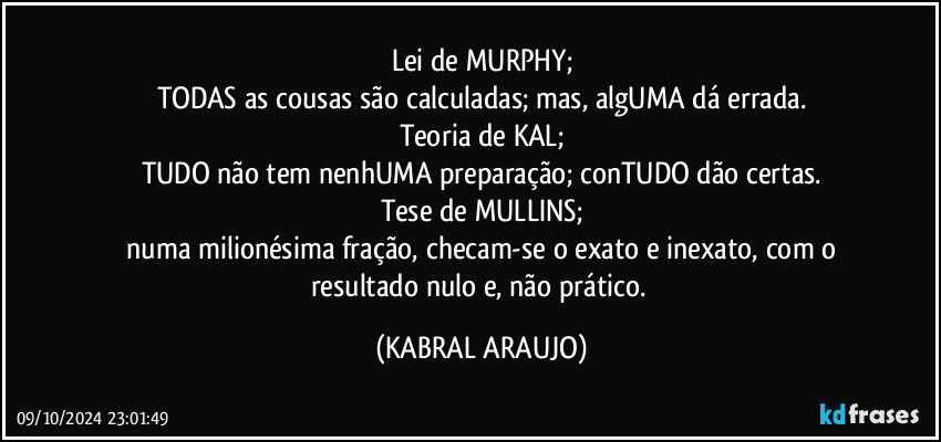 Lei de MURPHY;
TODAS as cousas são calculadas; mas, algUMA dá errada.
Teoria de KAL;
TUDO não tem nenhUMA preparação; conTUDO dão certas.
Tese de MULLINS;
 numa milionésima fração, checam-se o exato e inexato, com o resultado nulo e, não prático. (KABRAL ARAUJO)