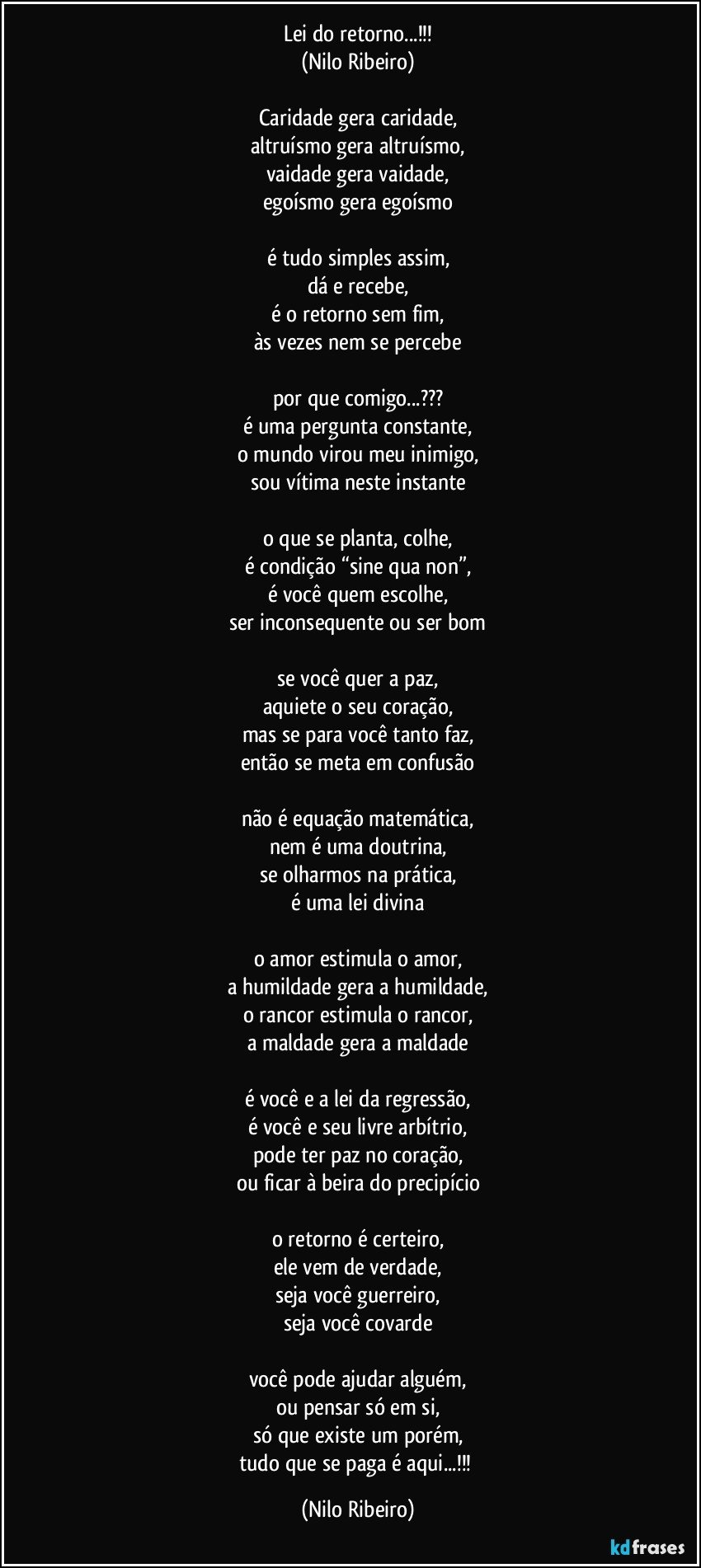 Lei do retorno...!!!
(Nilo Ribeiro)

Caridade gera caridade,
altruísmo gera altruísmo,
vaidade gera vaidade,
egoísmo gera egoísmo

é tudo simples assim,
dá e recebe,
é o retorno sem fim,
às vezes nem se percebe

por que comigo...???
é uma pergunta constante,
o mundo virou meu inimigo,
sou vítima neste instante

o que se planta, colhe,
é condição “sine qua non”,
é você quem escolhe,
ser inconsequente ou ser bom

se você quer a paz,
aquiete o seu coração,
mas se para você tanto faz,
então se meta em confusão

não é equação matemática,
nem é uma doutrina,
se olharmos na prática,
é uma lei divina

o amor estimula o amor,
a humildade gera a humildade,
o rancor estimula o rancor,
a maldade gera a maldade

é você e a lei da regressão,
é você e seu livre arbítrio,
pode ter paz no coração,
ou ficar à beira do precipício

o retorno é certeiro,
ele vem de verdade,
seja você guerreiro,
seja você covarde

você pode ajudar alguém,
ou pensar só em si,
só que existe um porém,
tudo que se paga é aqui...!!! (Nilo Ribeiro)