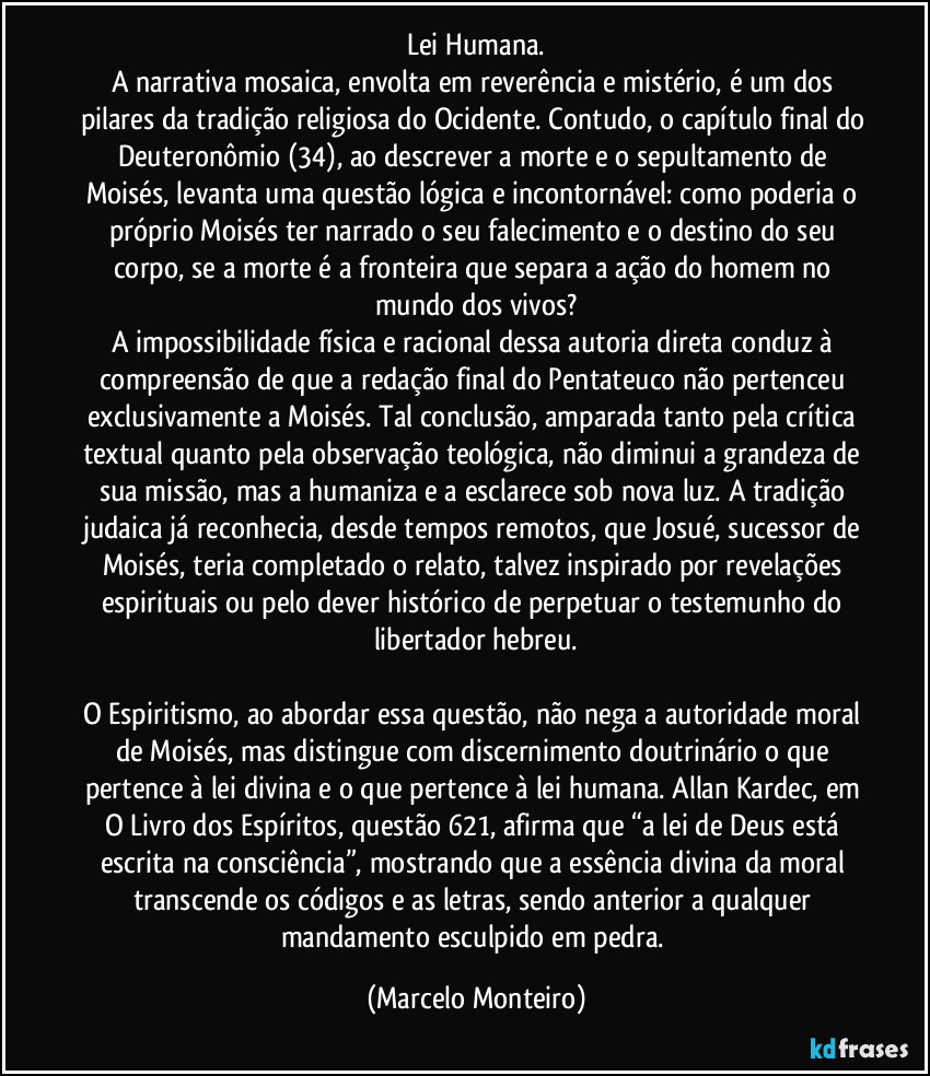 Lei Humana.
A narrativa mosaica, envolta em reverência e mistério, é um dos pilares da tradição religiosa do Ocidente. Contudo, o capítulo final do Deuteronômio (34), ao descrever a morte e o sepultamento de Moisés, levanta uma questão lógica e incontornável: como poderia o próprio Moisés ter narrado o seu falecimento e o destino do seu corpo, se a morte é a fronteira que separa a ação do homem no mundo dos vivos?
A impossibilidade física e racional dessa autoria direta conduz à compreensão de que a redação final do Pentateuco não pertenceu exclusivamente a Moisés. Tal conclusão, amparada tanto pela crítica textual quanto pela observação teológica, não diminui a grandeza de sua missão, mas a humaniza e a esclarece sob nova luz. A tradição judaica já reconhecia, desde tempos remotos, que Josué, sucessor de Moisés, teria completado o relato, talvez inspirado por revelações espirituais ou pelo dever histórico de perpetuar o testemunho do libertador hebreu.
O Espiritismo, ao abordar essa questão, não nega a autoridade moral de Moisés, mas distingue com discernimento doutrinário o que pertence à lei divina e o que pertence à lei humana. Allan Kardec, em O Livro dos Espíritos, questão 621, afirma que “a lei de Deus está escrita na consciência”, mostrando que a essência divina da moral transcende os códigos e as letras, sendo anterior a qualquer mandamento esculpido em pedra. (Marcelo Monteiro)