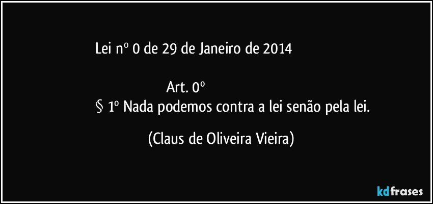 Lei nº 0   de 29 de Janeiro de 2014                                                           
            Art. 0º                                                                                                               § 1º  Nada podemos contra a lei senão pela lei. (Claus de Oliveira Vieira)