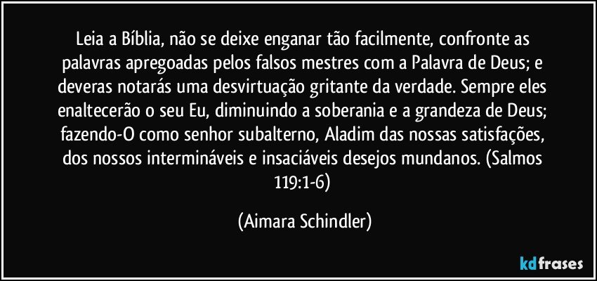 Leia a Bíblia, não se deixe enganar tão facilmente, confronte as palavras apregoadas pelos falsos mestres com a Palavra de Deus; e deveras notarás uma desvirtuação gritante da verdade. Sempre eles  enaltecerão o seu Eu, diminuindo a soberania e a grandeza de Deus; fazendo-O como senhor subalterno, Aladim das nossas satisfações, dos nossos intermináveis e insaciáveis desejos mundanos. (Salmos 119:1-6) (Aimara Schindler)