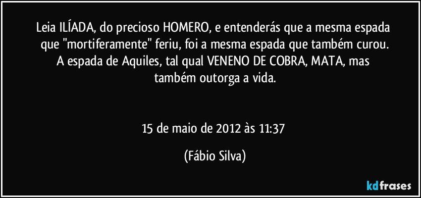 Leia ILÍADA, do precioso HOMERO, e entenderás que a mesma espada que "mortiferamente" feriu, foi a mesma espada que também curou.
A espada de Aquiles, tal qual VENENO DE COBRA, MATA, mas também outorga a vida.


15 de maio de 2012 às 11:37 (Fábio Silva)