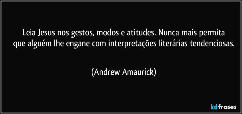 Leia Jesus nos gestos, modos e atitudes. Nunca mais permita
que alguém lhe engane com interpretações literárias tendenciosas.
 (Andrew Amaurick)