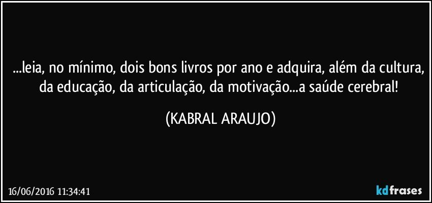 ...leia, no mínimo, dois bons livros por ano e adquira, além da cultura, da educação, da articulação, da motivação...a saúde cerebral! (KABRAL ARAUJO)