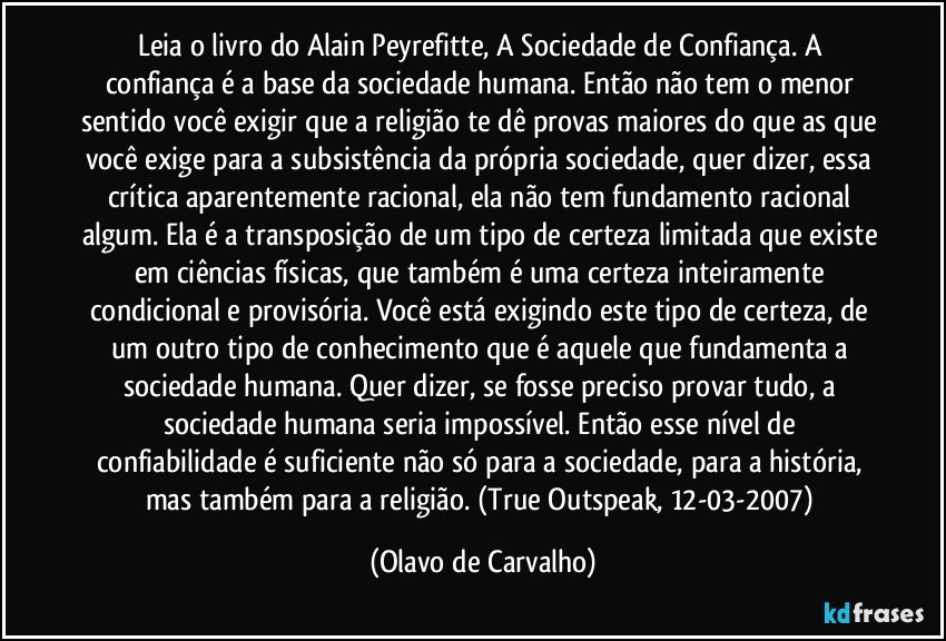 Leia o livro do Alain Peyrefitte, A Sociedade de Confiança. A confiança é a base da sociedade humana. Então não tem o menor sentido você exigir que a religião te dê provas maiores do que as que você exige para a subsistência da própria sociedade, quer dizer, essa crítica aparentemente racional, ela não tem fundamento racional algum. Ela é a transposição de um tipo de certeza limitada que existe em ciências físicas, que também é uma certeza inteiramente condicional e provisória. Você está exigindo este tipo de certeza, de um outro tipo de conhecimento que é aquele que fundamenta a sociedade humana. Quer dizer, se fosse preciso provar tudo, a sociedade humana seria impossível. Então esse nível de confiabilidade é suficiente não só para a sociedade, para a história, mas também para a religião. (True Outspeak, 12-03-2007) (Olavo de Carvalho)