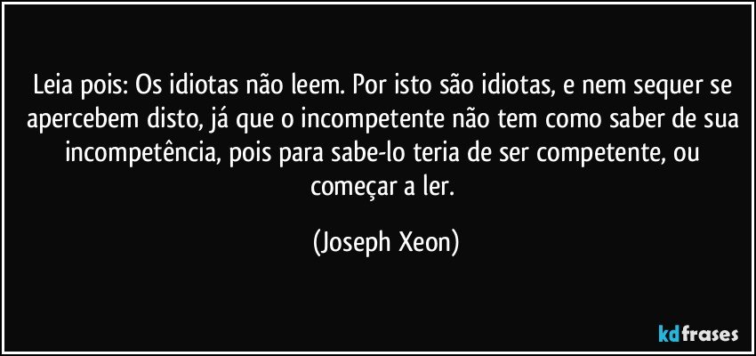 Leia pois: Os idiotas não leem. Por isto são idiotas, e nem sequer se apercebem disto, já que o incompetente não tem como saber de sua incompetência, pois para sabe-lo teria de ser competente, ou começar a ler. (Joseph Xeon)