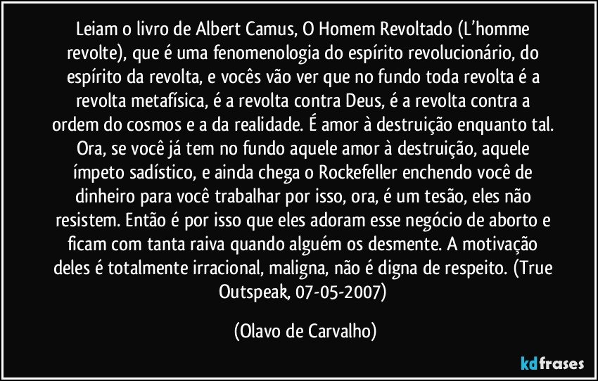 Leiam o livro de Albert Camus, O Homem Revoltado (L’homme revolte), que é uma fenomenologia do espírito revolucionário, do espírito da revolta, e vocês vão ver que no fundo toda revolta é a revolta metafísica, é a revolta contra Deus, é a revolta contra a ordem do cosmos e a da realidade. É amor à destruição enquanto tal. Ora, se você já tem no fundo aquele amor à destruição, aquele ímpeto sadístico, e ainda chega o Rockefeller enchendo você de dinheiro para você trabalhar por isso, ora, é um tesão, eles não resistem. Então é por isso que eles adoram esse negócio de aborto e ficam com tanta raiva quando alguém os desmente. A motivação deles é totalmente irracional, maligna, não é digna de respeito. (True Outspeak, 07-05-2007) (Olavo de Carvalho)