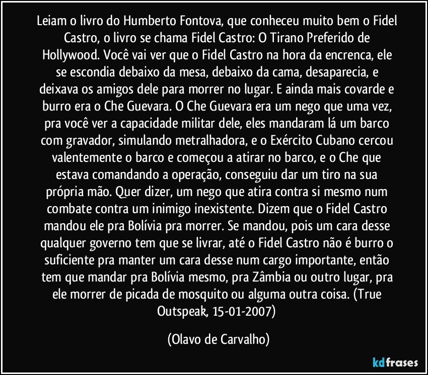 Leiam o livro do Humberto Fontova, que conheceu muito bem o Fidel Castro, o livro se chama Fidel Castro: O Tirano Preferido de Hollywood. Você vai ver que o Fidel Castro na hora da encrenca, ele se escondia debaixo da mesa, debaixo da cama, desaparecia, e deixava os amigos dele para morrer no lugar. E ainda mais covarde e burro era o Che Guevara. O Che Guevara era um nego que uma vez, pra você ver a capacidade militar dele, eles mandaram lá um barco com gravador, simulando metralhadora, e o Exército Cubano cercou valentemente o barco e começou a atirar no barco, e o Che que estava comandando a operação, conseguiu dar um tiro na sua própria mão. Quer dizer, um nego que atira contra si mesmo num combate contra um inimigo inexistente. Dizem que o Fidel Castro mandou ele pra Bolívia pra morrer. Se mandou, pois um cara desse qualquer governo tem que se livrar, até o Fidel Castro não é burro o suficiente pra manter um cara desse num cargo importante, então tem que mandar pra Bolívia mesmo, pra Zâmbia ou outro lugar, pra ele morrer de picada de mosquito ou alguma outra coisa. (True Outspeak, 15-01-2007) (Olavo de Carvalho)