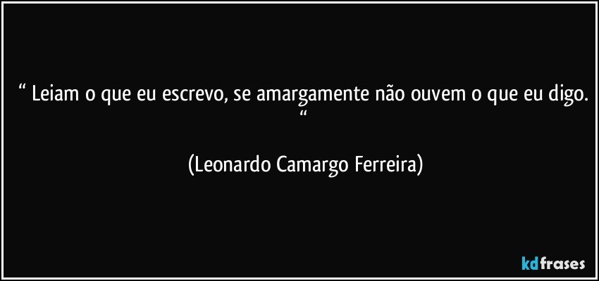 “ Leiam o que eu escrevo, se amargamente não ouvem o que eu digo. “ (Leonardo Camargo Ferreira)