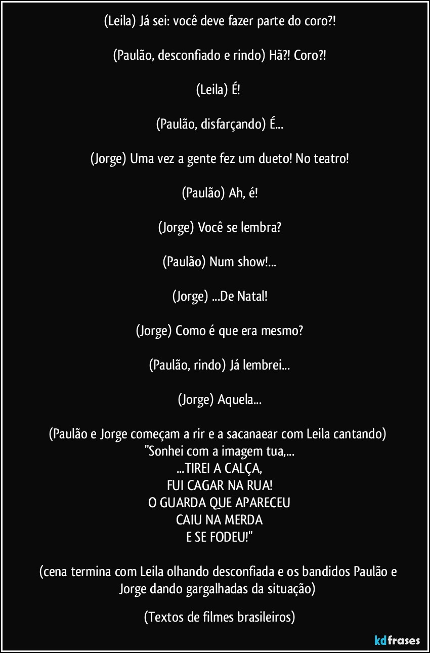 (Leila) Já sei: você deve fazer parte do coro?!

(Paulão, desconfiado e rindo) Hã?! Coro?!

(Leila) É! 

(Paulão, disfarçando) É...

(Jorge) Uma vez a gente fez um dueto! No teatro!

(Paulão) Ah, é!

(Jorge) Você se lembra?

(Paulão) Num show!...

(Jorge) ...De Natal!

(Jorge) Como é que era mesmo?

(Paulão, rindo) Já lembrei...

(Jorge) Aquela...

(Paulão e Jorge começam a rir e a sacanaear com Leila cantando) 
"Sonhei com a imagem tua,...
...TIREI A CALÇA,
FUI CAGAR NA RUA!
O GUARDA QUE APARECEU
CAIU NA MERDA
E SE FODEU!"

(cena termina com Leila olhando desconfiada e os bandidos Paulão e Jorge dando gargalhadas da situação) (Textos de filmes brasileiros)