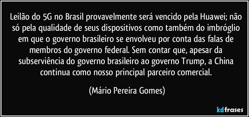 Leilão do 5G no Brasil provavelmente será vencido pela Huawei; não só pela qualidade de seus dispositivos como também do imbróglio em que o governo brasileiro se envolveu por conta das falas de membros do governo federal. Sem contar que, apesar da subserviência do governo brasileiro ao governo Trump, a China continua como nosso principal parceiro comercial. (Mário Pereira Gomes)