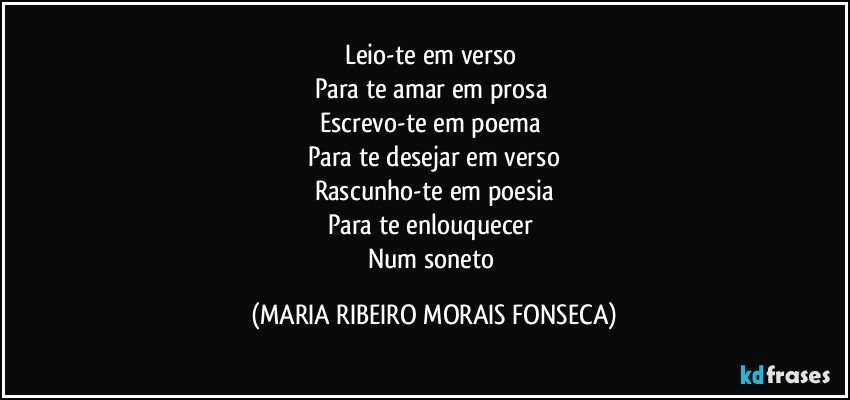 Leio-te em verso 
Para te amar em prosa 
Escrevo-te em poema 
Para te desejar em verso
Rascunho-te em poesia
Para te enlouquecer 
Num soneto (MARIA RIBEIRO MORAIS FONSECA)