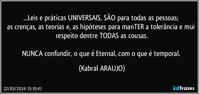 ...Leis e práticas UNIVERSAIS, SÃO para todas as pessoas; 
as crenças, as teorias e, as hipóteses para manTER a tolerância e mui respeito dentre TODAS as cousas.

NUNCA confundir, o que é Eternal, com o que é temporal. (KABRAL ARAUJO)