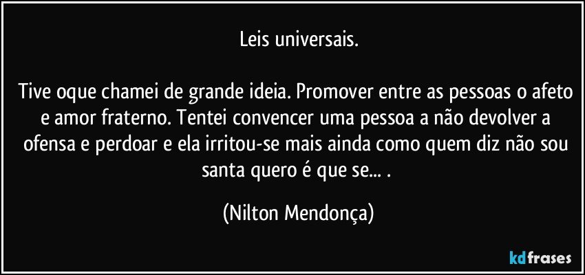 Leis universais.

Tive oque chamei de grande ideia. Promover entre as pessoas o afeto e amor fraterno. Tentei convencer uma pessoa a não devolver a ofensa e perdoar e ela irritou-se mais ainda como quem diz não sou santa quero é que se... . (Nilton Mendonça)