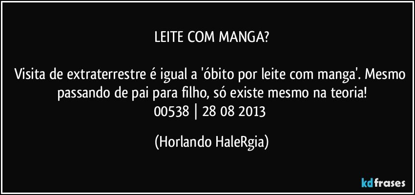 LEITE COM MANGA?

Visita de extraterrestre é igual a 'óbito por leite com manga'. Mesmo passando de pai para filho, só existe mesmo na teoria!
00538 | 28/08/2013 (Horlando HaleRgia)