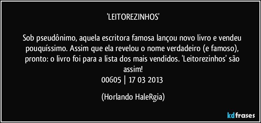 'LEITOREZINHOS'

Sob pseudônimo, aquela escritora famosa lançou novo livro e vendeu pouquíssimo. Assim que ela revelou o nome verdadeiro (e famoso), pronto: o livro foi para a lista dos mais vendidos. 'Leitorezinhos' são assim!
00605 | 17/03/2013 (Horlando HaleRgia)