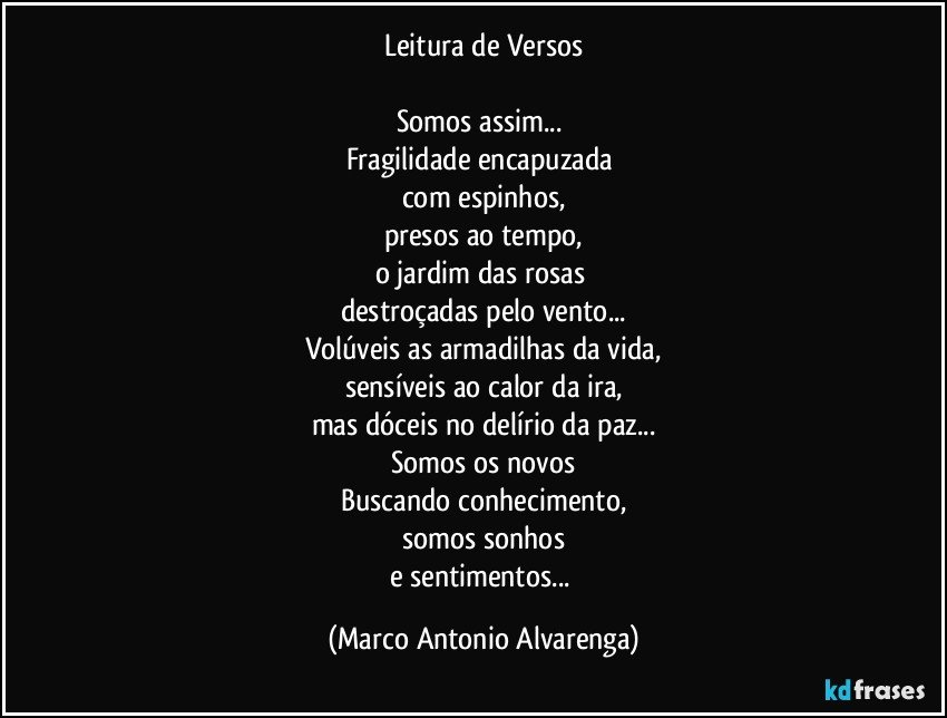 Leitura de Versos

Somos assim... 
Fragilidade encapuzada 
com espinhos,
presos ao tempo,
o jardim das rosas 
destroçadas pelo vento...
Volúveis as armadilhas da vida,
sensíveis ao calor da ira,
mas dóceis no delírio da paz...
Somos os novos
Buscando conhecimento,
somos sonhos
e sentimentos... (Marco Antonio Alvarenga)