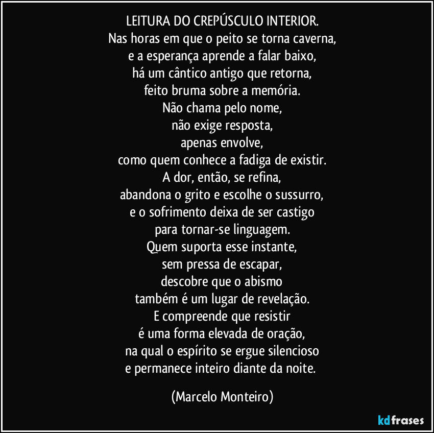 LEITURA DO CREPÚSCULO INTERIOR.
Nas horas em que o peito se torna caverna,
e a esperança aprende a falar baixo,
há um cântico antigo que retorna,
feito bruma sobre a memória.
Não chama pelo nome,
não exige resposta,
apenas envolve,
como quem conhece a fadiga de existir.
A dor, então, se refina,
abandona o grito e escolhe o sussurro,
e o sofrimento deixa de ser castigo
para tornar-se linguagem.
Quem suporta esse instante,
sem pressa de escapar,
descobre que o abismo
também é um lugar de revelação.
E compreende que resistir
é uma forma elevada de oração,
na qual o espírito se ergue silencioso
e permanece inteiro diante da noite. (Marcelo Monteiro)