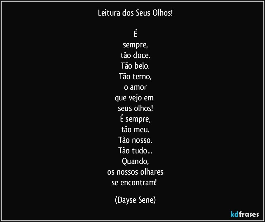 Leitura dos Seus Olhos!

É
sempre,
tão doce.
Tão belo.
Tão terno,
o amor
que vejo em 
seus olhos!
É sempre,
tão meu.
Tão nosso.
Tão tudo...
Quando,
os nossos olhares
se encontram! (Dayse Sene)