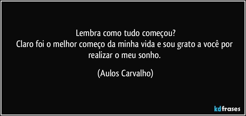 Lembra como tudo começou?
Claro foi o melhor começo da minha vida e sou grato a você por realizar o meu sonho. (Aulos Carvalho)