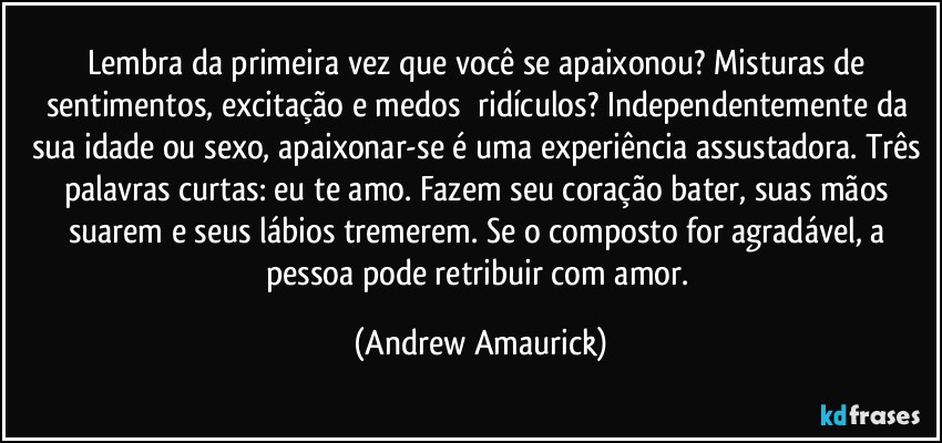 Lembra da primeira vez que você se apaixonou? Misturas de sentimentos, excitação e medos​ ridículos? Independentemente da sua idade ou sexo, apaixonar-se é uma experiência assustadora. Três palavras curtas: eu te amo. Fazem seu coração bater, suas mãos suarem e seus lábios tremerem. Se o composto for agradável, a pessoa pode retribuir com amor. (Andrew Amaurick)