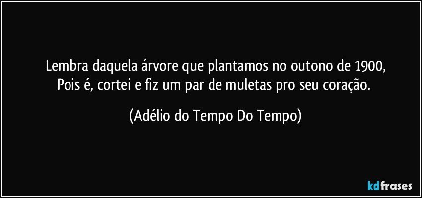 Lembra daquela árvore que plantamos no outono de 1900,
Pois é, cortei e fiz um par de muletas pro seu coração. (Adélio do Tempo Do Tempo)
