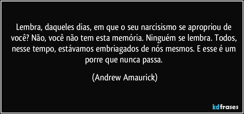 Lembra, daqueles dias, em que o seu narcisismo se apropriou de você? Não, você não tem esta memória. Ninguém se lembra. Todos, nesse tempo, estávamos embriagados de nós mesmos. E esse é um porre que nunca passa. (Andrew Amaurick)