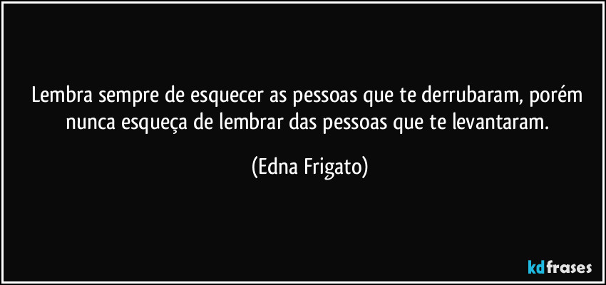 Lembra sempre de esquecer as pessoas que te derrubaram, porém nunca esqueça de lembrar das pessoas que te levantaram. (Edna Frigato)