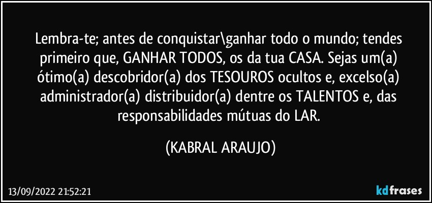 Lembra-te; antes de conquistar\ganhar todo o mundo; tendes primeiro que, GANHAR TODOS, os da tua CASA. Sejas um(a) ótimo(a) descobridor(a) dos TESOUROS ocultos e, excelso(a) administrador(a) distribuidor(a) dentre os TALENTOS e, das responsabilidades mútuas do LAR. (KABRAL ARAUJO)