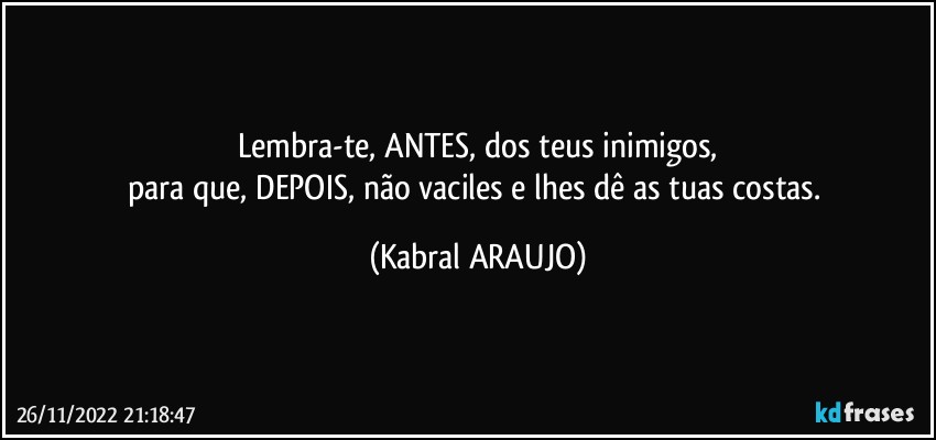 Lembra-te, ANTES, dos teus inimigos,
para que, DEPOIS, não vaciles e lhes dê as tuas costas. (KABRAL ARAUJO)