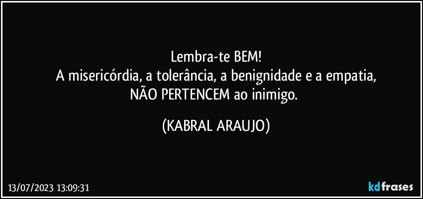 Lembra-te BEM!
A misericórdia, a tolerância, a benignidade e a empatia,
NÃO PERTENCEM ao inimigo. (KABRAL ARAUJO)