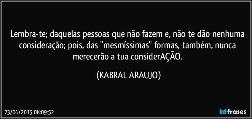 Lembra-te; daquelas pessoas que não fazem e, não te dão nenhuma consideração; pois, das "mesmíssimas" formas, também, nunca merecerão a tua considerAÇÃO. (KABRAL ARAUJO)