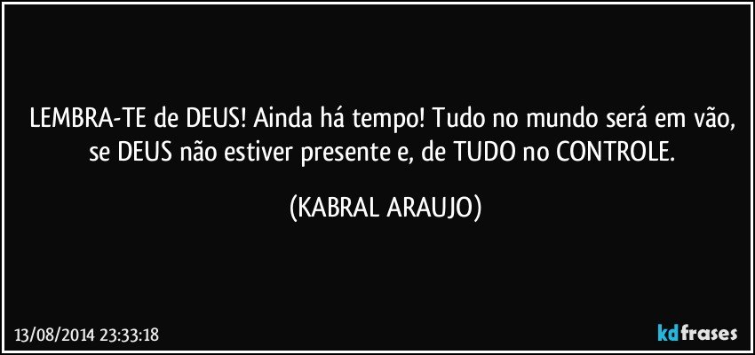 LEMBRA-TE de DEUS! Ainda há tempo! Tudo no mundo será em vão, se DEUS não estiver presente e, de TUDO no CONTROLE. (KABRAL ARAUJO)