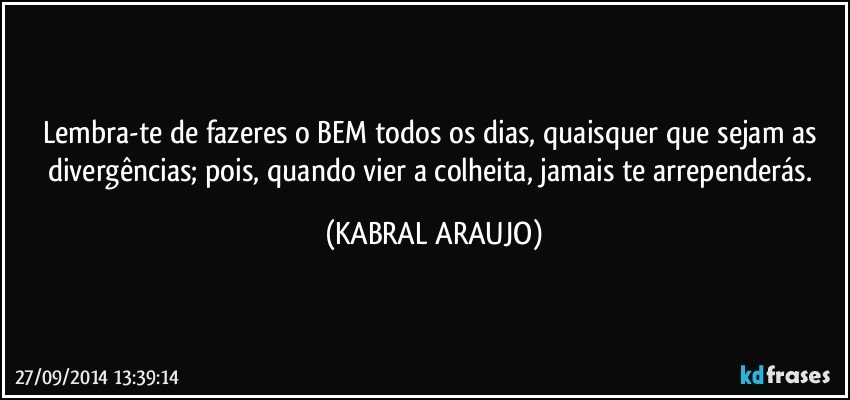 Lembra-te de fazeres o BEM todos os dias, quaisquer que sejam as divergências; pois, quando vier a colheita, jamais te arrependerás. (KABRAL ARAUJO)