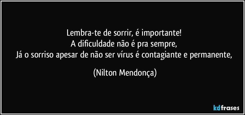 Lembra-te de sorrir, é importante! 
A dificuldade não é pra sempre, 
Já o sorriso apesar de não ser vírus é contagiante e permanente, (Nilton Mendonça)