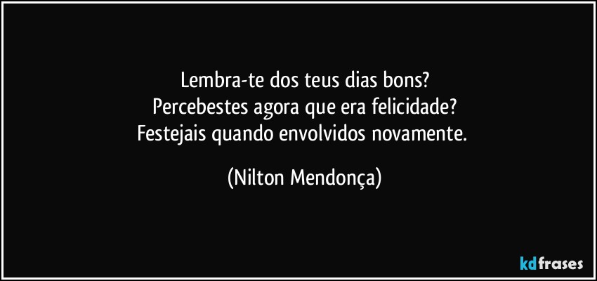 Lembra-te dos teus dias bons?
Percebestes agora que era felicidade?
Festejais quando envolvidos novamente. (Nilton Mendonça)