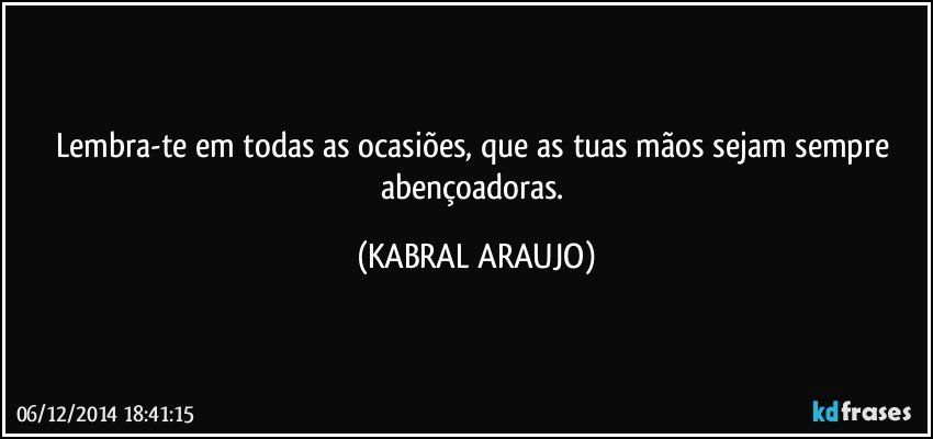 Lembra-te em todas as ocasiões, que as tuas mãos sejam sempre abençoadoras. (KABRAL ARAUJO)