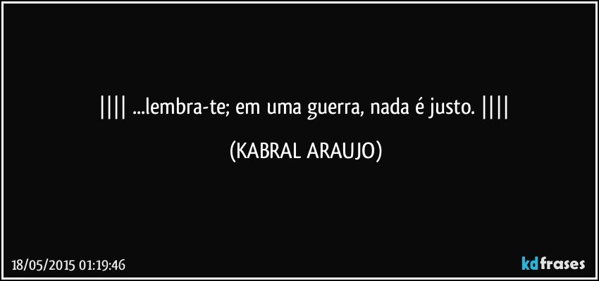  ...lembra-te; em uma guerra, nada é justo.  (KABRAL ARAUJO)