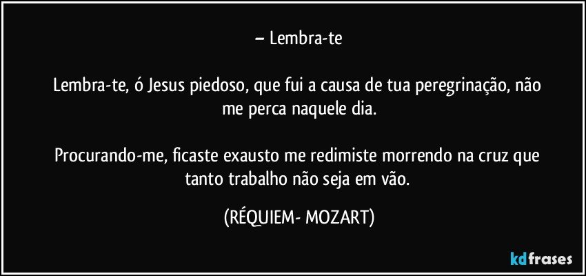 – Lembra-te

Lembra-te, ó Jesus piedoso, que fui a causa de tua peregrinação, não me perca naquele dia.

Procurando-me, ficaste exausto me redimiste morrendo na cruz que tanto trabalho não seja em vão. (RÉQUIEM- MOZART)