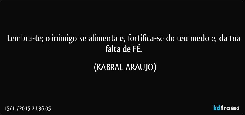 Lembra-te; o inimigo se alimenta e, fortifica-se do teu medo e, da tua falta de FÉ. (KABRAL ARAUJO)