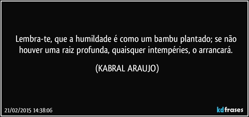 Lembra-te, que a humildade é como um bambu plantado; se não houver uma raiz profunda, quaisquer intempéries, o arrancará. (KABRAL ARAUJO)