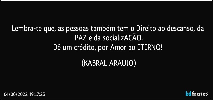 Lembra-te que, as pessoas também tem o Direito ao descanso, da PAZ e da socializAÇÃO.
Dê um crédito, por Amor ao ETERNO! (KABRAL ARAUJO)